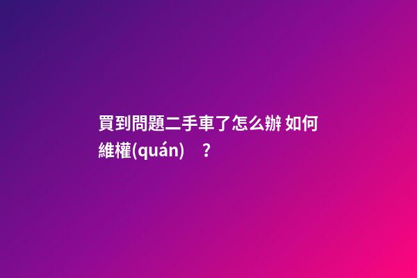 買到問題二手車了怎么辦 如何維權(quán)？